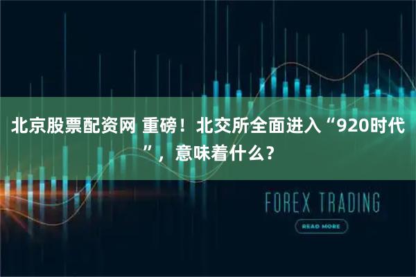 北京股票配资网 重磅！北交所全面进入“920时代”，意味着什么？