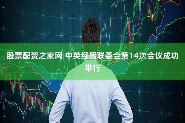 股票配资之家网 中英经贸联委会第14次会议成功举行