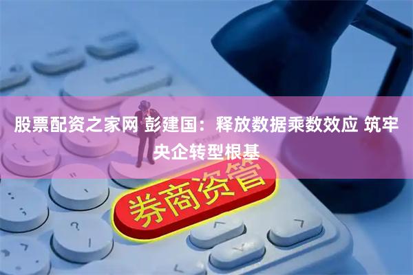 股票配资之家网 彭建国：释放数据乘数效应 筑牢央企转型根基