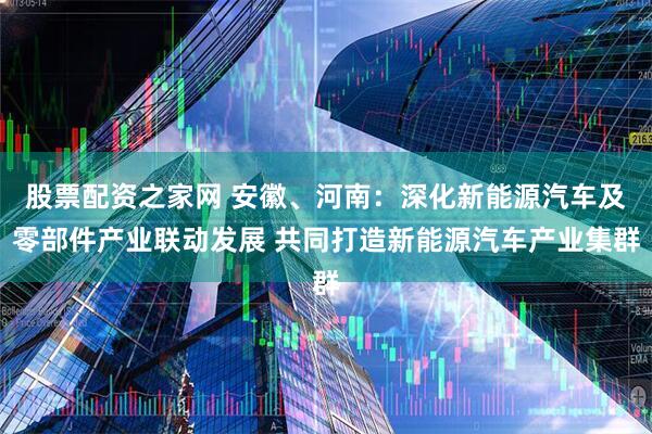 股票配资之家网 安徽、河南：深化新能源汽车及零部件产业联动发展 共同打造新能源汽车产业集群