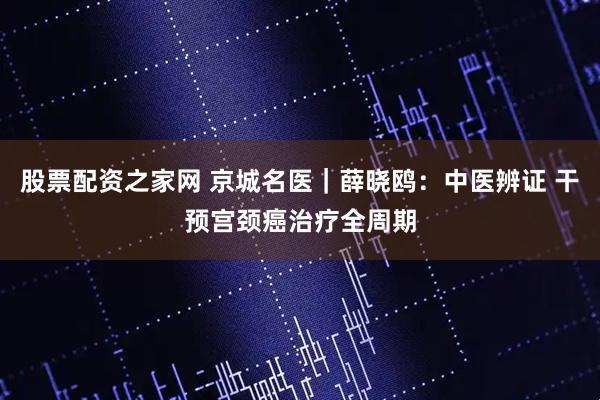 股票配资之家网 京城名医｜薛晓鸥：中医辨证 干预宫颈癌治疗全周期
