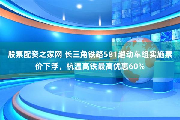 股票配资之家网 长三角铁路581趟动车组实施票价下浮，杭温高铁最高优惠60%