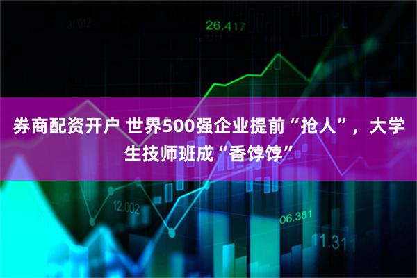 券商配资开户 世界500强企业提前“抢人”，大学生技师班成“香饽饽”