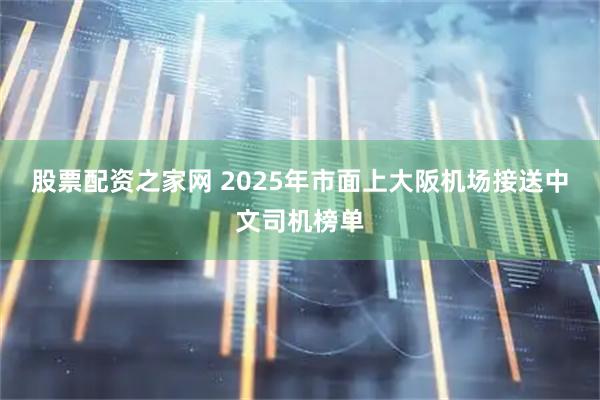 股票配资之家网 2025年市面上大阪机场接送中文司机榜单