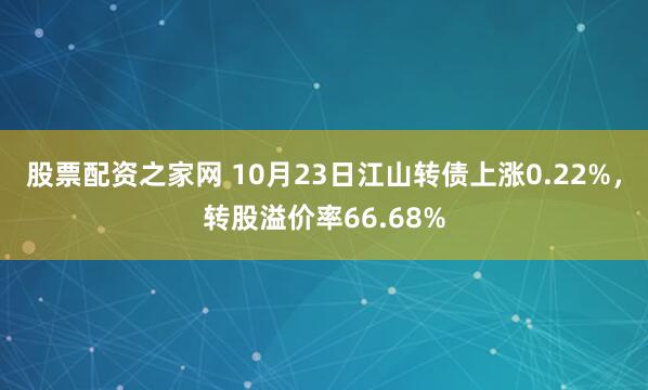 股票配资之家网 10月23日江山转债上涨0.22%，转股溢价率66.68%