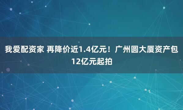 我爱配资家 再降价近1.4亿元！广州圆大厦资产包12亿元起拍