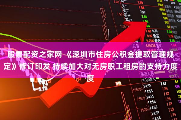 股票配资之家网 《深圳市住房公积金提取管理规定》修订印发 持续加大对无房职工租房的支持力度
