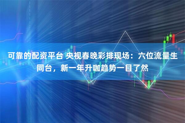 可靠的配资平台 央视春晚彩排现场：六位流量生同台，新一年升咖趋势一目了然