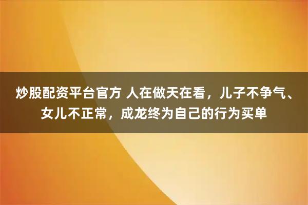 炒股配资平台官方 人在做天在看，儿子不争气、女儿不正常，成龙终为自己的行为买单