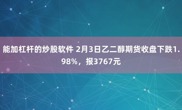 能加杠杆的炒股软件 2月3日乙二醇期货收盘下跌1.98%，报3767元