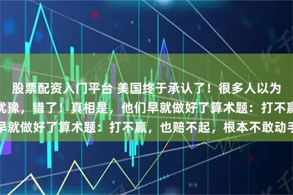 股票配资入门平台 美国终于承认了！很多人以为美国不介入台海是还在犹豫，错了！真相是，他们早就做好了算术题：打不赢，也赔不起，根本不敢动手