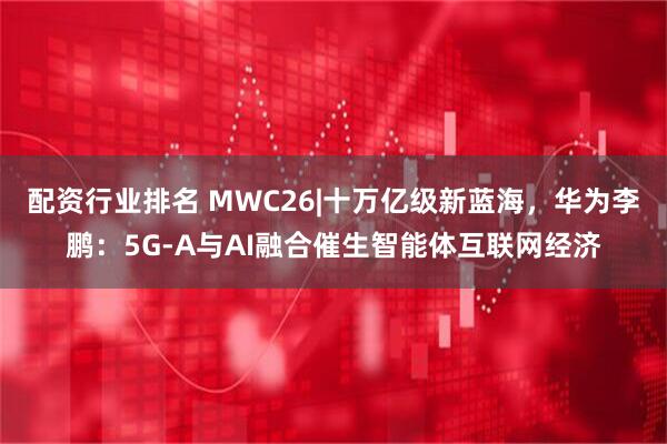 配资行业排名 MWC26|十万亿级新蓝海，华为李鹏：5G-A与AI融合催生智能体互联网经济